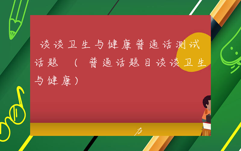 谈谈卫生与健康普通话测试话题 (普通话题目谈谈卫生与健康)